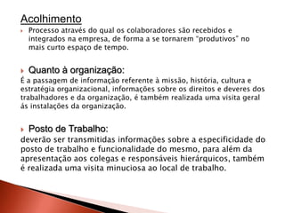 Acolhimento
   Processo através do qual os colaboradores são recebidos e
    integrados na empresa, de forma a se tornarem “produtivos” no
    mais curto espaço de tempo.


   Quanto à organização:
É a passagem de informação referente à missão, história, cultura e
estratégia organizacional, informações sobre os direitos e deveres dos
trabalhadores e da organização, é também realizada uma visita geral
ás instalações da organização.


   Posto de Trabalho:
deverão ser transmitidas informações sobre a especificidade do
posto de trabalho e funcionalidade do mesmo, para além da
apresentação aos colegas e responsáveis hierárquicos, também
é realizada uma visita minuciosa ao local de trabalho.
 