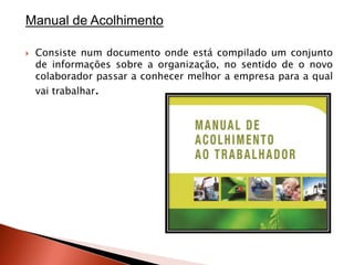 Manual de Acolhimento

   Consiste num documento onde está compilado um conjunto
    de informações sobre a organização, no sentido de o novo
    colaborador passar a conhecer melhor a empresa para a qual
    vai trabalhar.
 