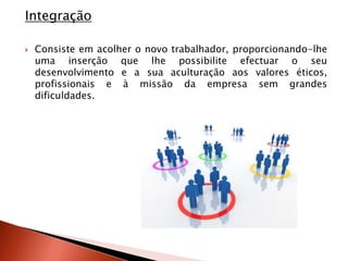 Integração

   Consiste em acolher o novo trabalhador, proporcionando-lhe
    uma inserção que lhe possibilite efectuar o seu
    desenvolvimento e a sua aculturação aos valores éticos,
    profissionais e à missão da empresa sem grandes
    dificuldades.
 