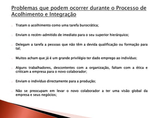 Problemas que podem ocorrer durante o Processo de
Acolhimento e Integração
o   Tratam o acolhimento como uma tarefa burocrática;

o   Enviam o recém-admitido de imediato para o seu superior hierárquico;

o   Delegam a tarefa a pessoas que não têm a devida qualificação ou formação para
    tal;

o   Muitos acham que já é um grande privilégio ter dado emprego ao indivíduo;

o   Alguns trabalhadores, descontentes com a organização, faltam com a ética e
    criticam a empresa para o novo colaborador;

o   Enviam o indivíduo directamente para a produção;

o   Não se preocupam em levar o novo colaborador a ter uma visão global da
    empresa e seus negócios;
 