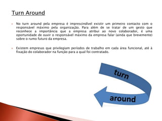 Turn Around
   No turn around pela empresa é imprescindível existir um primeiro contacto com o
    responsável máximo pela organização. Para além de se tratar de um gesto que
    reconhece a importância que a empresa atribui ao novo colaborador, é uma
    oportunidade de ouvir o responsável máximo da empresa falar (ainda que brevemente)
    sobre o rumo futuro da empresa.

   Existem empresas que privilegiam períodos de trabalho em cada área funcional, até à
    fixação do colaborador na função para a qual foi contratado.
 
