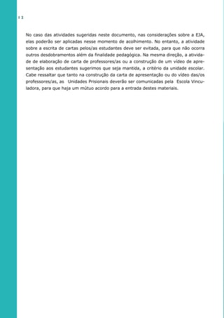 No caso das atividades sugeridas neste documento, nas considerações sobre a EJA,
elas poderão ser aplicadas nesse momento de acolhimento. No entanto, a atividade
sobre a escrita de cartas pelos/as estudantes deve ser evitada, para que não ocorra
outros desdobramentos além da finalidade pedagógica. Na mesma direção, a ativida-
de de elaboração de carta de professores/as ou a construção de um vídeo de apre-
sentação aos estudantes sugerimos que seja mantida, a critério da unidade escolar.
Cabe ressaltar que tanto na construção da carta de apresentação ou do vídeo das/os
professores/as, as Unidades Prisionais deverão ser comunicadas pela Escola Vincu-
ladora, para que haja um mútuo acordo para a entrada destes materiais.
1 2
 