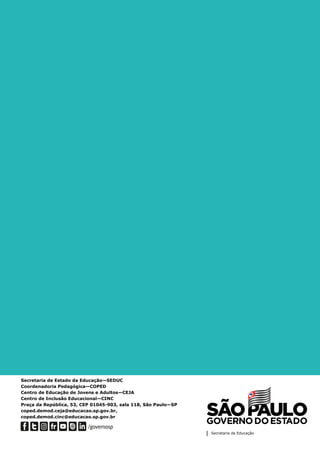Secretaria de Estado da Educação—SEDUC
Coordenadoria Pedagógica—COPED
Centro de Educação de Jovens e Adultos—CEJA
Centro de Inclusão Educacional—CINC
Praça da República, 53, CEP 01045-903, sala 118, São Paulo—SP
coped.demod.ceja@educacao.sp.gov.br,
coped.demod.cinc@educacao.sp.gov.br
 