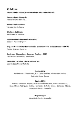 Créditos
Secretaria da Educação do Estado de São Paulo—SEDUC
Secretário da Educação
Rossieli Soares da Silva
Secretário Executivo
Haroldo Corrêa Rocha
Chefe de Gabinete
Renilda Peres de Lima
Coordenadoria Pedagógica—COPED
Caetano Pansani Siqueira
Dep. de Modalidades Educacionais e Atendimento Especializado—DEMOD
Nadine de Assis Camargo
Centro de Educação de Jovens e Adultos—CEJA
Letícia Gualtieri Ferreira de Oliveira
Centro de Inclusão Educacional—CINC
Laís Barbosa Moura Modesto
Equipe CEJA
Adriana dos Santos Cunha, Luiz Carlos Tozetto, Juvenal de Gouveia,
Pedro de Souza Santos
Equipe CINC
Adriano Rodrigues Biajone, Beatriz Santana Ferreira, Danilo Scalambrini,
Raquel Maria Rodrigues, Rodrigo Helmeister de Melo, Simone de Cássia Ribeiro,
Uiara Maria Pereira de Araújo
Diagramação
Uiara Maria Pereira de Araújo
 