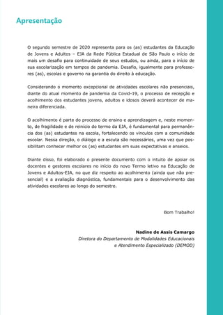 Apresentação
O segundo semestre de 2020 representa para os (as) estudantes da Educação
de Jovens e Adultos – EJA da Rede Pública Estadual de São Paulo o início de
mais um desafio para continuidade de seus estudos, ou ainda, para o início de
sua escolarização em tempos de pandemia. Desafio, igualmente para professo-
res (as), escolas e governo na garantia do direito à educação.
Considerando o momento excepcional de atividades escolares não presenciais,
diante do atual momento de pandemia da Covid-19, o processo de recepção e
acolhimento dos estudantes jovens, adultos e idosos deverá acontecer de ma-
neira diferenciada.
O acolhimento é parte do processo de ensino e aprendizagem e, neste momen-
to, de fragilidade e de reinício do termo da EJA, é fundamental para permanên-
cia dos (as) estudantes na escola, fortalecendo os vínculos com a comunidade
escolar. Nessa direção, o diálogo e a escuta são necessários, uma vez que pos-
sibilitam conhecer melhor os (as) estudantes em suas expectativas e anseios.
Diante disso, foi elaborado o presente documento com o intuito de apoiar os
docentes e gestores escolares no início do novo Termo letivo na Educação de
Jovens e Adultos-EJA, no que diz respeito ao acolhimento (ainda que não pre-
sencial) e a avaliação diagnóstica, fundamentais para o desenvolvimento das
atividades escolares ao longo do semestre.
Bom Trabalho!
Nadine de Assis Camargo
Diretora do Departamento de Modalidades Educacionais
e Atendimento Especializado (DEMOD)
 