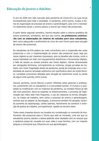 O ano de 2020 tem sido marcado pela pandemia de Covid-19 e as suas duras
consequências para toda a sociedade. A pandemia, entre outros, mudou a for-
ma de organização do processo de ensino e aprendizagem, pois com o necessá-
rio isolamento social, o ensino passou a ocorrer por meios não presenciais.
A partir desse segundo semestre, haverá estudos sobre a retorno gradativo do
ensino presencial, entretanto, até que isso ocorra, os professores continua-
rão com as elaborações de roteiros de estudos para seus estudantes,
bem como adequarão o acolhimento do início do novo Termo para essa situação
de ensino não presencial.
Os estudantes da EJA podem ser mais vulneráveis com a suspensão das aulas
presenciais e com a implementação do ensino não presencial (quer seja por
meios digitais ou por materiais impressos), pois os desafios são muitos, como a
pouca habilidade em lidar com equipamentos eletrônicos e ferramentas digitais,
a falta de acesso ou acesso precário aos meios digitais, rotinas atravessadas
por obrigações familiares, principalmente as mulheres, longas jornadas de tra-
balho com maior fragilidade diante da pandemia, perda do emprego e/ou a invi-
abilidade de exercer atividade autônoma com significativo dano da renda famili-
ar, condições emocionais afetadas pela situação de isolamento social ou perda
de algum ente querido, entre outras.
Haverá, portanto, outros fatores a serem refletidos pelos gestores e professo-
res, juntamente com os estudantes e a comunidade escolar. O mundo e a soci-
edade se modificaram com os impactos da pandemia, os contatos físicos já não
são mais possíveis. Deve-se respeitar os distanciamentos, o processo de higie-
nização das mãos está mais frequente, o uso de máscaras se tornou obrigató-
rio, os modos de trabalho, bem como o processo de ensino e aprendizagem,
tiveram que se adaptar às tecnologias, a economia também foi atingida, haven-
do aumento do desemprego, cortes salariais, fechamento de comércio e extin-
ção de postos de trabalho, principalmente, ligados ao terceiro setor.
Todos esses impactos devem ser levados em consideração no momento de Aco-
lhimento não presencial para o Termo que está se iniciando, uma vez que os
estudantes jovens, adultos e idosos poderão estar abalados com os revezes que
a epidemia possa ter causado em suas vidas e suas famílias, com um impacto
psíquico e emocional que influencia em sua aprendizagem.
7
Educação de Jovens e Adultos
 