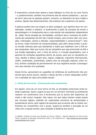 8
É importante a escola estar aberta a esses diálogos no início de um novo Termo
– e, posteriormente, também nos primeiros dias de retorno presencial -, que po-
de servir para que as pessoas possam, inclusive, se libertarem de seus medos e
anseios. Apesar dos distanciamentos, não estamos sós e podemos nos apoiar!
A palavra acolher tem sua origem no latim acolligere, que significa levar em con-
sideração, receber e amparar. O acolhimento é parte do processo de ensino e
aprendizagem e é fundamental para a vida escolar dos estudantes independente
da idade. Numa situação de normalidade, contribuir para o processo de acolhi-
mento dos estudantes da EJA não é tarefa simples, pois envolve lidar com emo-
ções, motivações, valores e atitudes, responsabilidades e compromissos[1]
. Des-
sa forma, neste momento de excepcionalidade, para além dessa tarefa, é preci-
so envidar esforços para que estudantes e todos que trabalham com a EJA se-
jam amparados. Mais que nunca, faz-se necessário que seja promovida na EJA a
sua função reparadora, com o início do termo, e a função equalizadora, com a
garantia de condições igualitárias dentro da escola, para que os estudantes jo-
vens, adultos e idosos, sejam eles, negros, indígenas, migrantes internacionais,
LGBTs, assentados, quilombolas, público alvo da educação especial, entre ou-
tros, tenham condições de permanecerem em sua trajetória escolar e prossegui-
rem seus estudos com qualidade.
Dessa forma, apresentam-se sugestões de dinâmicas de acolhimento não pre-
sencial para alunos jovens, adultos e idosos da EJA, a serem adequadas confor-
me a realidade de cada comunidade escolar:
1—Roda de Conversa - Conhecendo seus estudantes
Em agosto, início de um novo termo na EJA, as atividades presenciais ainda es-
tarão suspensas. Assim, sugere-se que em um primeiro momento os professores
realizem um acolhimento com a ferramenta que os alunos têm disponível, de
modo a não excluir ninguém. Nos casos, em que todos tenham amplo acesso
aos recursos digitais, poderão ser organizados encontros de apresentação e
questionários online, para registro de assuntos que os alunos não se sintam con-
fortáveis em compartilhar com o grupo. Sugere-se também a gravação de um
vídeo com a equipe escolar, para recepção à distância dos alunos.
[1] BRASIL, Proposta Curricular para Educação de Jovens e Adultos – Segundo Segmento do Ensino Funda-
mental. Secretaria da Educação Fundamental, 2002, p. 88. Disponível em: <http://portal.mec.gov.br/secad/
arquivos/pdf/eja_livro_01.pdf
 