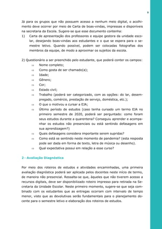 Já para os grupos que não possuem acesso a nenhum meio digital, o acolhi-
mento deve ocorrer por meio de Carta de boas-vindas, impressas e disponíveis
na secretaria da Escola. Sugere-se que esse documento contenha:
1) Carta de apresentação dos professores e equipe gestora da unidade esco-
lar, desejando boas-vindas aos estudantes e o que se espera para o se-
mestre letivo. Quando possível, podem ser colocadas fotografias dos
membros da equipe, de modo a aproximar os sujeitos da escola.
2) Questionário a ser preenchido pelo estudante, que poderá conter os campos:
 Nome completo;
 Como gosta de ser chamado(a);
 Idade;
 Gênero;
 Cor;
 Estado civil;
 Trabalho (poderá ser categorizado, com as opções: do lar, desem-
pregado, comércio, prestação de serviço, doméstica, etc.);
 O que o motivou a cursar a EJA;
 Último período de estudos (caso tenha cursado um termo EJA no
primeiro semestre de 2020, poderá ser perguntado: como foram
seus estudos durante a quarentena? Conseguiu aprender e acompa-
nhar os estudos não presenciais ou está sentindo defasagens em
sua aprendizagem?)
 Quais defasagens considera importante serem supridas?
 Como está se sentindo neste momento de pandemia? (esta resposta
pode ser dada em forma de texto, letra de música ou desenho).
 Qual expectativa possui em relação a esse curso?
2—Avaliação Diagnóstica
Por meio dos roteiros de estudos e atividades encaminhadas, uma primeira
avaliação diagnóstica poderá ser aplicada pelos docentes neste início de termo,
de maneira não presencial. Ressalta-se que, àqueles que não tiverem acesso a
recursos digitais, deve ser disponibilizado roteiro impresso para retirada na Se-
cretaria da Unidade Escolar. Neste primeiro momento, sugere-se que seja com-
binado com os estudantes que as entregas ocorram com intervalo de tempo
menor, visto que as devolutivas serão fundamentais para o planejamento do-
cente para o semestre letivo e elaboração dos roteiros de estudos.
9
 