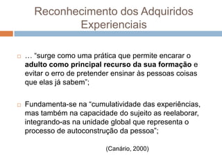 Reconhecimento dos Adquiridos
             Experienciais

   … “surge como uma prática que permite encarar o
    adulto como principal recurso da sua formação e
    evitar o erro de pretender ensinar às pessoas coisas
    que elas já sabem”;

   Fundamenta-se na “cumulatividade das experiências,
    mas também na capacidade do sujeito as reelaborar,
    integrando-as na unidade global que representa o
    processo de autoconstrução da pessoa”;

                            (Canário, 2000)
 