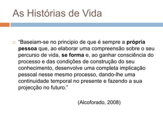 As Histórias de Vida

   “Baseiam-se no principio de que é sempre a própria
    pessoa que, ao elaborar uma compreensão sobre o seu
    percurso de vida, se forma e, ao ganhar consciência do
    processo e das condições de construção do seu
    conhecimento, desenvolve uma completa implicação
    pessoal nesse mesmo processo, dando-lhe uma
    continuidade temporal no presente e fazendo a sua
    projecção no futuro.”

                           (Alcoforado, 2008)
 