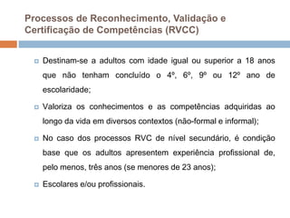 Processos de Reconhecimento, Validação e
Certificação de Competências (RVCC)


    Destinam-se a adultos com idade igual ou superior a 18 anos
     que não tenham concluído o 4º, 6º, 9º ou 12º ano de
     escolaridade;

    Valoriza os conhecimentos e as competências adquiridas ao
     longo da vida em diversos contextos (não-formal e informal);

    No caso dos processos RVC de nível secundário, é condição
     base que os adultos apresentem experiência profissional de,
     pelo menos, três anos (se menores de 23 anos);

    Escolares e/ou profissionais.
 