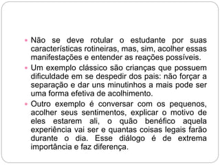  Não se deve rotular o estudante por suas
características rotineiras, mas, sim, acolher essas
manifestações e entender as reações possíveis.
 Um exemplo clássico são crianças que possuem
dificuldade em se despedir dos pais: não forçar a
separação e dar uns minutinhos a mais pode ser
uma forma efetiva de acolhimento.
 Outro exemplo é conversar com os pequenos,
acolher seus sentimentos, explicar o motivo de
eles estarem ali, o quão benéfico aquela
experiência vai ser e quantas coisas legais farão
durante o dia. Esse diálogo é de extrema
importância e faz diferença.
 