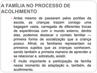 A FAMÍLIA NO PROCESSO DE
ACOLHIMENTO
 Antes mesmo de passarem pelos portões da
escola, as crianças trazem consigo uma
bagagem vasta, carregada de diferentes trocas
de experiências com o mundo externo, dentre
elas, podemos destacar o contato familiar —
primeira forma de socialização que a criança
possui. Afinal, os familiares representam os
primeiros sujeitos que as crianças conhecem,
sendo também a primeira maneira de aprender a
se relacionar e, sobretudo, existir.
 É muito importante a participação da família
nesse momento de adaptação e, também, de
acolhimento.
 