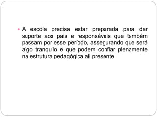  A escola precisa estar preparada para dar
suporte aos pais e responsáveis que também
passam por esse período, assegurando que será
algo tranquilo e que podem confiar plenamente
na estrutura pedagógica ali presente.
 