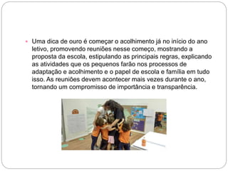  Uma dica de ouro é começar o acolhimento já no início do ano
letivo, promovendo reuniões nesse começo, mostrando a
proposta da escola, estipulando as principais regras, explicando
as atividades que os pequenos farão nos processos de
adaptação e acolhimento e o papel de escola e família em tudo
isso. As reuniões devem acontecer mais vezes durante o ano,
tornando um compromisso de importância e transparência.
 