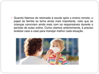  Quando falamos de retomada à escola após o ensino remoto, o
papel da família se torna ainda mais importante, visto que as
crianças conviviam ainda mais com os responsáveis durante o
período de aulas online. Como citamos anteriormente, é preciso
analisar caso a caso para manejar melhor cada situação.
 