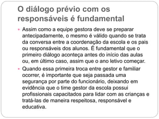 O diálogo prévio com os
responsáveis é fundamental
 Assim como a equipe gestora deve se preparar
antecipadamente, o mesmo é válido quando se trata
da conversa entre a coordenação da escola e os pais
ou responsáveis dos alunos. É fundamental que o
primeiro diálogo aconteça antes do início das aulas
ou, em último caso, assim que o ano letivo começar.
 Quando essa primeira troca entre gestor e familiar
ocorrer, é importante que seja passada uma
segurança por parte do funcionário, deixando em
evidência que o time gestor da escola possui
profissionais capacitados para lidar com as crianças e
tratá-las de maneira respeitosa, responsável e
educativa.
 
