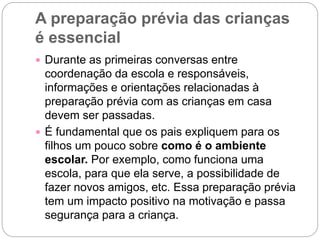 A preparação prévia das crianças
é essencial
 Durante as primeiras conversas entre
coordenação da escola e responsáveis,
informações e orientações relacionadas à
preparação prévia com as crianças em casa
devem ser passadas.
 É fundamental que os pais expliquem para os
filhos um pouco sobre como é o ambiente
escolar. Por exemplo, como funciona uma
escola, para que ela serve, a possibilidade de
fazer novos amigos, etc. Essa preparação prévia
tem um impacto positivo na motivação e passa
segurança para a criança.
 