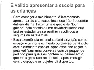 É válido apresentar a escola para
as crianças
 Para começar o acolhimento, é interessante
apresentar às crianças o local que irão frequentar
dali em diante. Fazer uma espécie de “tour
guiado” pela escola é uma atividade lúdica que
fará os estudantes se sentirem acolhidos e
seguros de estarem ali.
 Essa experiência estimula a familiarização com o
espaço e um fortalecimento ou criação de vínculo
com o ambiente escolar. Após essa circulação, é
possível fazer uma conversa com os pequenos
pedindo para que eles contem ou desenhem o
que mais gostaram no passeio, após interagir
com o espaço e os objetos ali dispostos.
 
