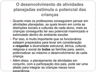 O desenvolvimento de atividades
planejadas estimula o potencial das
crianças
 Quanto mais os professores conseguirem pensar em
atividades planejadas, as quais levem em conta as
distinções sociais e culturais de cada aluno, mais as
crianças conseguirão ter seu potencial maximizado e
estimulado dentro do ambiente escolar.
 Por isso, é muito importante que os funcionários
estejam preparados para levar em consideração
e respeitar a diversidade estrutural, étnica, cultural,
religiosa e social de todas as famílias para, assim,
potencializar ao máximo o desenvolvimento de cada
criança.
 Além disso, o planejamento de atividades em
conjunto, com a participação dos pais, pode ser uma
aliado para integrar as crianças nessa nova
experiência.
 