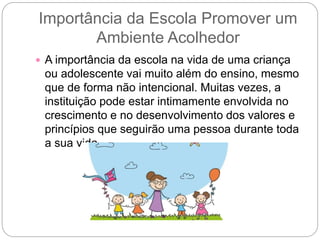 Importância da Escola Promover um
Ambiente Acolhedor
 A importância da escola na vida de uma criança
ou adolescente vai muito além do ensino, mesmo
que de forma não intencional. Muitas vezes, a
instituição pode estar intimamente envolvida no
crescimento e no desenvolvimento dos valores e
princípios que seguirão uma pessoa durante toda
a sua vida.
 