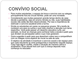 CONVÍVIO SOCIAL
 Para muitos estudantes, o espaço de troca e convívio com os colegas,
principalmente fora do círculo familiar, pode ser uma novidade.
 Considerando que muitas passaram grande tempo dentro de casa
devido a pandemia, seja em ensino remoto ou não, suas habilidades
sociais não estão tão bem desenvolvidas. Por isso a importância de
estimular o convívio saudável entre a turma.
 Divida os estudantes em pares ou pequenos grupos. Dê a tarefa de
contarem uns para os outros o que mais chamou a atenção num tema
específico. Você pode passar um desenho educativo curto, por
exemplo, ou levar as crianças para conhecer toda a escola e pedir para
que dividam as percepções sobre o que mais gostaram.
 Outra sugestão é pedir para que desenhem sobre isso e compartilhem
com os colegas numa espécie de mural na sala de aula.
 O objetivo da atividade é incentivar o convívio social e dar espaço para
que cada estudante se sinta protagonista e importante naquele espaço.
Caso haja algum conflito, medie a situação de maneira calma e
acolhedora. Essa atitude fará com que a criança deposite mais
confiança no educador.
 