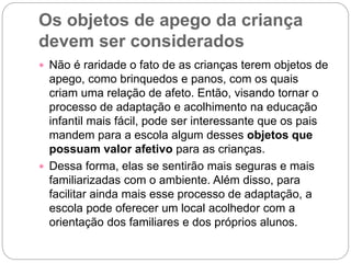 Os objetos de apego da criança
devem ser considerados
 Não é raridade o fato de as crianças terem objetos de
apego, como brinquedos e panos, com os quais
criam uma relação de afeto. Então, visando tornar o
processo de adaptação e acolhimento na educação
infantil mais fácil, pode ser interessante que os pais
mandem para a escola algum desses objetos que
possuam valor afetivo para as crianças.
 Dessa forma, elas se sentirão mais seguras e mais
familiarizadas com o ambiente. Além disso, para
facilitar ainda mais esse processo de adaptação, a
escola pode oferecer um local acolhedor com a
orientação dos familiares e dos próprios alunos.
 