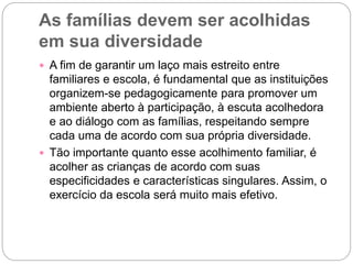As famílias devem ser acolhidas
em sua diversidade
 A fim de garantir um laço mais estreito entre
familiares e escola, é fundamental que as instituições
organizem-se pedagogicamente para promover um
ambiente aberto à participação, à escuta acolhedora
e ao diálogo com as famílias, respeitando sempre
cada uma de acordo com sua própria diversidade.
 Tão importante quanto esse acolhimento familiar, é
acolher as crianças de acordo com suas
especificidades e características singulares. Assim, o
exercício da escola será muito mais efetivo.
 