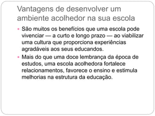 Vantagens de desenvolver um
ambiente acolhedor na sua escola
 São muitos os benefícios que uma escola pode
vivenciar — a curto e longo prazo — ao viabilizar
uma cultura que proporciona experiências
agradáveis aos seus educandos.
 Mais do que uma doce lembrança da época de
estudos, uma escola acolhedora fortalece
relacionamentos, favorece o ensino e estimula
melhorias na estrutura da educação.
 