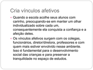 Cria vínculos afetivos
 Quando a escola acolhe seus alunos com
carinho, preocupando-se em manter um olhar
individualizado sobre cada um,
consequentemente ela conquista a confiança e a
afeição deles.
 Os vínculos afetivos surgem com os colegas,
funcionários, diretor/diretora, professores e com
quem mais estiver envolvido nesse ambiente.
Isso é fundamental para o desenvolvimento
social das crianças e para preservar a
tranquilidade no espaço de estudos.
 