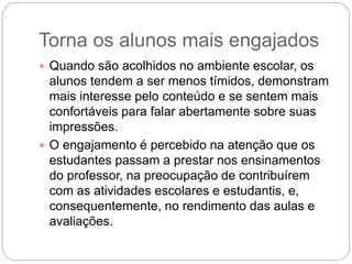 Torna os alunos mais engajados
 Quando são acolhidos no ambiente escolar, os
alunos tendem a ser menos tímidos, demonstram
mais interesse pelo conteúdo e se sentem mais
confortáveis para falar abertamente sobre suas
impressões.
 O engajamento é percebido na atenção que os
estudantes passam a prestar nos ensinamentos
do professor, na preocupação de contribuírem
com as atividades escolares e estudantis, e,
consequentemente, no rendimento das aulas e
avaliações.
 