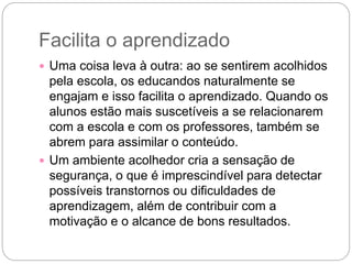 Facilita o aprendizado
 Uma coisa leva à outra: ao se sentirem acolhidos
pela escola, os educandos naturalmente se
engajam e isso facilita o aprendizado. Quando os
alunos estão mais suscetíveis a se relacionarem
com a escola e com os professores, também se
abrem para assimilar o conteúdo.
 Um ambiente acolhedor cria a sensação de
segurança, o que é imprescindível para detectar
possíveis transtornos ou dificuldades de
aprendizagem, além de contribuir com a
motivação e o alcance de bons resultados.
 