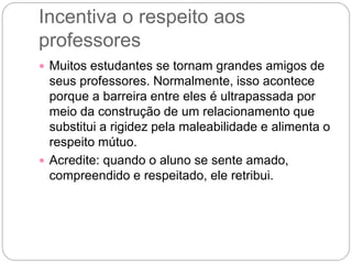 Incentiva o respeito aos
professores
 Muitos estudantes se tornam grandes amigos de
seus professores. Normalmente, isso acontece
porque a barreira entre eles é ultrapassada por
meio da construção de um relacionamento que
substitui a rigidez pela maleabilidade e alimenta o
respeito mútuo.
 Acredite: quando o aluno se sente amado,
compreendido e respeitado, ele retribui.
 