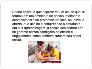  Sendo assim, o que esperar de um adulto que se
formou em um ambiente de ensino totalmente
desmotivador? Ao promover um local saudável e
aberto, que acolhe e compreende o estudante
em sua aprendizagem, a escola acolhedora não
só garante ótimas condições de ensino e
engajamento como também cumpre seu papel
social.
 