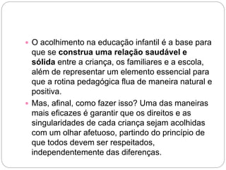  O acolhimento na educação infantil é a base para
que se construa uma relação saudável e
sólida entre a criança, os familiares e a escola,
além de representar um elemento essencial para
que a rotina pedagógica flua de maneira natural e
positiva.
 Mas, afinal, como fazer isso? Uma das maneiras
mais eficazes é garantir que os direitos e as
singularidades de cada criança sejam acolhidas
com um olhar afetuoso, partindo do princípio de
que todos devem ser respeitados,
independentemente das diferenças.
 