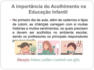 A importância do Acolhimento na
Educação Infantil
 No primeiro dia de aula, além de cadernos e lápis
de colorir, as crianças carregam com si muitas
histórias e muitos sentimentos, os quais precisam
e devem ser acolhidos no ambiente escolar,
sendo os professores os principais responsáveis
por essa tarefa.
 