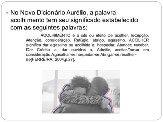  No Novo Dicionário Aurélio, a palavra
acolhimento tem seu significado estabelecido
com as seguintes palavras:
ACOLHIMENTO é o ato ou efeito de acolher, recepção.
Atenção, consideração. Refúgio, abrigo, agasalho. ACOLHER
significa dar agasalho ou acolhida a; hospedar. Atender; receber.
Dar Crédito a, dar ouvidos a. Admitir, aceitar.Tomar em
consideração.Agasalhar-se,hospedar-se.Abrigar-se,recolher-
se(FERREIRA, 2004,p.27).
 