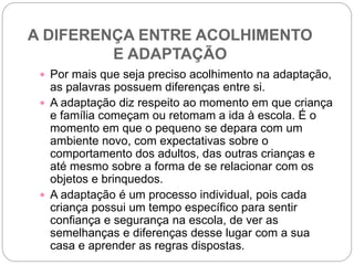 A DIFERENÇA ENTRE ACOLHIMENTO
E ADAPTAÇÃO
 Por mais que seja preciso acolhimento na adaptação,
as palavras possuem diferenças entre si.
 A adaptação diz respeito ao momento em que criança
e família começam ou retomam a ida à escola. É o
momento em que o pequeno se depara com um
ambiente novo, com expectativas sobre o
comportamento dos adultos, das outras crianças e
até mesmo sobre a forma de se relacionar com os
objetos e brinquedos.
 A adaptação é um processo individual, pois cada
criança possui um tempo específico para sentir
confiança e segurança na escola, de ver as
semelhanças e diferenças desse lugar com a sua
casa e aprender as regras dispostas.
 