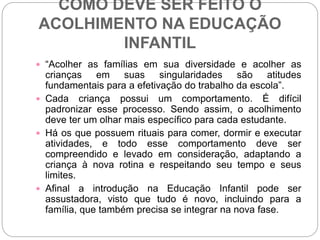 COMO DEVE SER FEITO O
ACOLHIMENTO NA EDUCAÇÃO
INFANTIL
 “Acolher as famílias em sua diversidade e acolher as
crianças em suas singularidades são atitudes
fundamentais para a efetivação do trabalho da escola”.
 Cada criança possui um comportamento. É difícil
padronizar esse processo. Sendo assim, o acolhimento
deve ter um olhar mais específico para cada estudante.
 Há os que possuem rituais para comer, dormir e executar
atividades, e todo esse comportamento deve ser
compreendido e levado em consideração, adaptando a
criança à nova rotina e respeitando seu tempo e seus
limites.
 Afinal a introdução na Educação Infantil pode ser
assustadora, visto que tudo é novo, incluindo para a
família, que também precisa se integrar na nova fase.
 