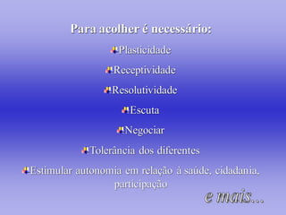 Para acolher é necessário:
                   Plasticidade
                  Receptividade
                 Resolutividade
                     Escuta
                    Negociar
            Tolerância dos diferentes
Estimular autonomia em relação à saúde, cidadania,
                 participação
 