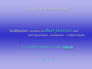 Vínculo: Afeto: Subjetividades




Acolhimento: encontro de duas    pessoas, suas
           individualidades, sentimentos e subjetividades


       É o estabelecimento de uma relação


                     1+1=2
 