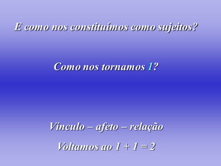 E como nos constituímos como sujeitos?


        Como nos tornamos 1?




       Vínculo – afeto – relação
        Voltamos ao 1 + 1 = 2
 
