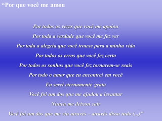 “Por que você me amou


             Por todas as vezes que você me apoiou
             Por toda a verdade que você me fez ver
     Por toda a alegria que você trouxe para a minha vida
              Por todos os erros que você fez certo
       Por todos os sonhos que você fez tornarem-se reais
           Por todo o amor que eu encontrei em você
                   Eu serei eternamente grata
           Você foi um dos que me ajudou a levantar
                     Nunca me deixou cair
  Você foi um dos que me viu através – através disso tudo (...)”
 