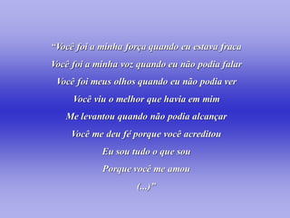 “Você foi a minha força quando eu estava fraca
Você foi a minha voz quando eu não podia falar
 Você foi meus olhos quando eu não podia ver
     Você viu o melhor que havia em mim
   Me levantou quando não podia alcançar
    Você me deu fé porque você acreditou
            Eu sou tudo o que sou
            Porque você me amou
                    (...)”
 