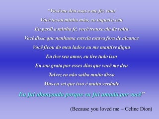 “Você me deu asas e me fez voar
         Você tocou minha mão, eu toquei o céu
      Eu perdi a minha fé, você trouxe ela de volta
  Você disse que nenhuma estrela estava fora de alcance
     Você ficou do meu lado e eu me mantive digna
            Eu tive seu amor, eu tive tudo isso
       Eu sou grata por esses dias que você me deu
             Talvez eu não saiba muito disso
           Mas eu sei que isso é muito verdade

Eu fui abençoada porque eu fui amada por você”

                       (Because you loved me – Celine Dion)
 