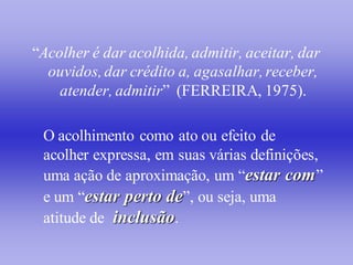 “Acolher é dar acolhida, admitir, aceitar, dar
  ouvidos, dar crédito a, agasalhar, receber,
    atender, admitir” (FERREIRA, 1975).

 O acolhimento como ato ou efeito de
 acolher expressa, em suas várias definições,
 uma ação de aproximação, um “estar com ”
 e um “estar perto de”, ou seja, uma
 atitude de inclusão.
 