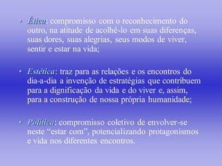 • Ética: compromisso com o reconhecimento do
  outro, na atitude de acolhê-lo em suas diferenças,
  suas dores, suas alegrias, seus modos de viver,
  sentir e estar na vida;

• Estética: traz para as relações e os encontros do
  dia-a-dia a invenção de estratégias que contribuem
  para a dignificação da vida e do viver e, assim,
  para a construção de nossa própria humanidade;

• Política: compromisso coletivo de envolver-se
  neste “estar com”, potencializando protagonismos
  e vida nos diferentes encontros.
 