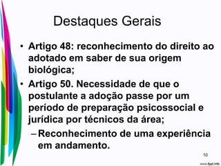 Destaques Gerais
• Artigo 48: reconhecimento do direito ao
adotado em saber de sua origem
biológica;
• Artigo 50. Necessidade de que o
postulante a adoção passe por um
período de preparação psicossocial e
jurídica por técnicos da área;
–Reconhecimento de uma experiência
em andamento.
10
 