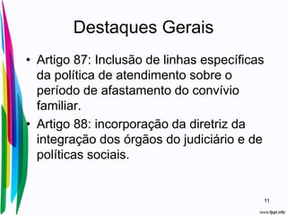 Destaques Gerais
• Artigo 87: Inclusão de linhas específicas
da política de atendimento sobre o
período de afastamento do convívio
familiar.
• Artigo 88: incorporação da diretriz da
integração dos órgãos do judiciário e de
políticas sociais.
11
 
