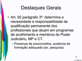 Destaques Gerais
• Art. 92 parágrafo 3º: determina a
necessidade e responsabilidade de
qualificação permanente dos
profissionais que atuam em programas
de acolhimento e membros do Poder
Judiciário, MP e CT.
– Presença de preconceitos, ausência de
formação adequada (ex. pesquisa).
12
 
